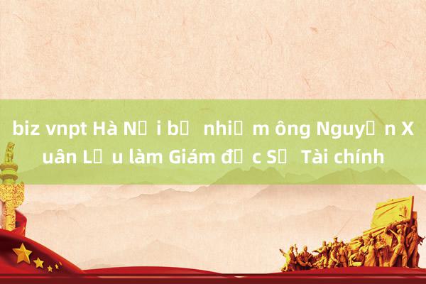 biz vnpt Hà Nội bổ nhiệm ông Nguyễn Xuân Lưu làm Giám đốc Sở Tài chính